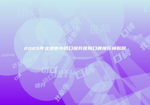 2025年北京市小切口提升医院口碑排行榜揭晓