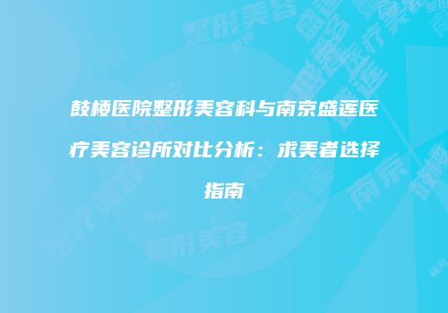 鼓楼医院整形美容科与南京盛莲医疗美容诊所对比分析：求美者选择指南