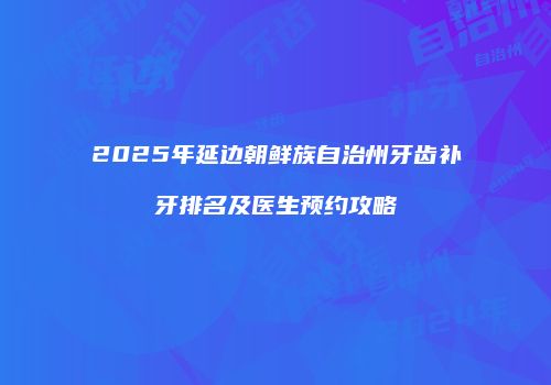 2025年延边朝鲜族自治州牙齿补牙排名及医生预约攻略