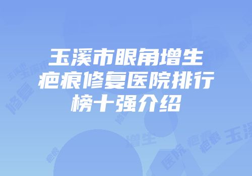 玉溪市眼角增生疤痕修复医院排行榜十强介绍