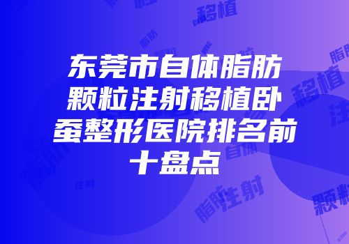 东莞市自体脂肪颗粒注射移植卧蚕整形医院排名前十盘点