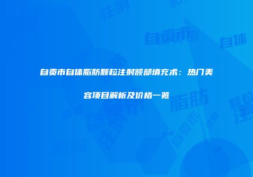 自贡市自体脂肪颗粒注射额部填充术：热门美容项目解析及价格一览