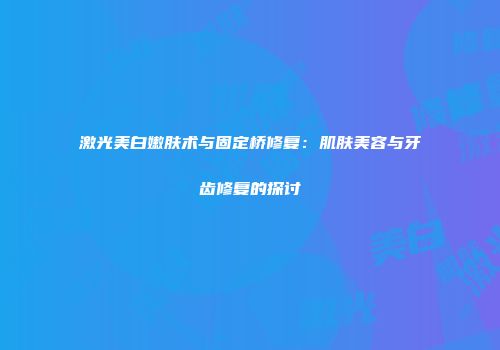 激光美白嫩肤术与固定桥修复：肌肤美容与牙齿修复的探讨
