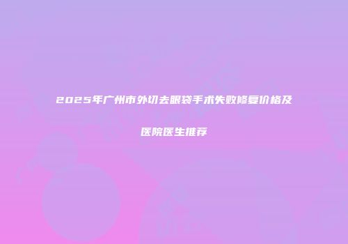 2025年广州市外切去眼袋手术失败修复价格及医院医生推荐