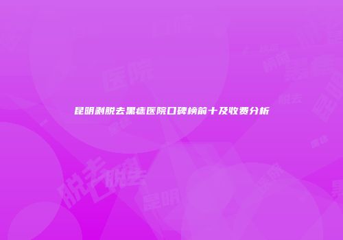 昆明剥脱去黑痣医院口碑榜前十及收费分析