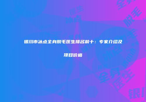 银川市冰点全身脱毛医生排名前十：专家介绍及项目价格