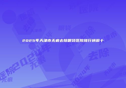 2025年天津市无痕去除眼袋医院排行榜前十