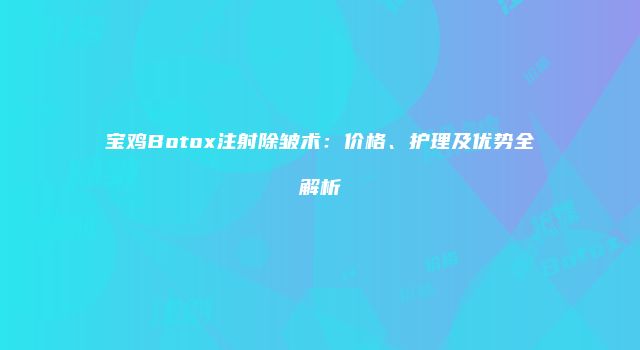 宝鸡Botox注射除皱术：价格、护理及优势全解析