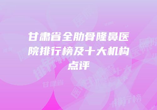 甘肃省全肋骨隆鼻医院排行榜及十大机构点评