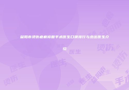 益阳市烫伤疤痕修复手术医生口碑排行与杰出医生介绍