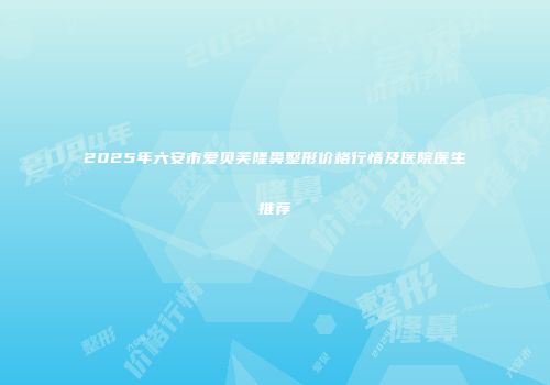 2025年六安市爱贝芙隆鼻整形价格行情及医院医生推荐