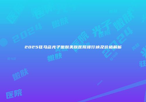 2025驻马店光子嫩肤美肤医院排行榜及价格解析