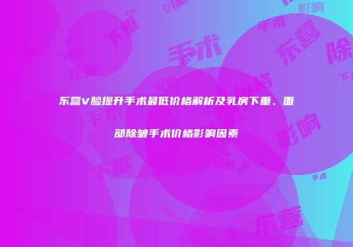 东营V脸提升手术最低价格解析及乳房下垂、面部除皱手术价格影响因素
