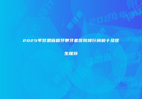 2025年甘肃省龅牙带牙套医院排行榜前十及医生推荐