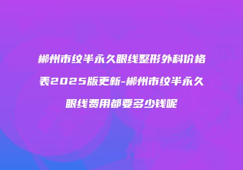 郴州市纹半永久眼线整形外科价格表2025版更新-郴州市纹半永久眼线费用都要多少钱呢