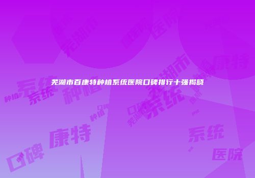 芜湖市百康特种植系统医院口碑排行十强揭晓