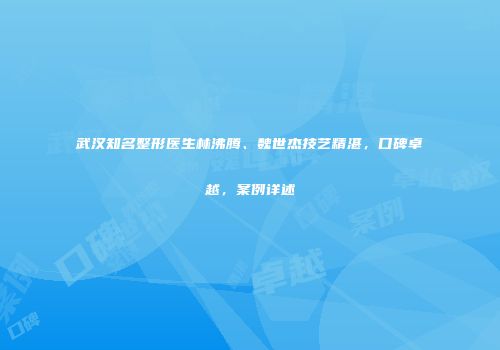 武汉知名整形医生林沸腾、魏世杰技艺精湛，口碑卓越，案例详述