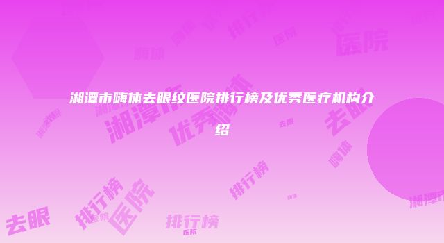 湘潭市嗨体去眼纹医院排行榜及优秀医疗机构介绍