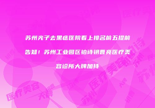 苏州光子去黑痣医院看上排名前五提前告知！苏州工业园区铂诗钥曹亮医疗美容诊所大牌加持