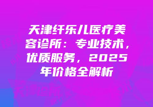 天津纤乐儿医疗美容诊所：专业技术，优质服务，2025年价格全解析