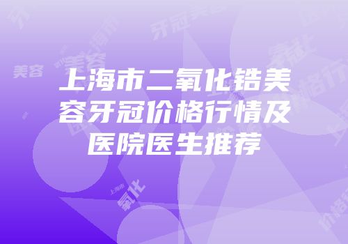 上海市二氧化锆美容牙冠价格行情及医院医生推荐