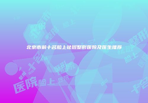 北京市前十名脸上祛斑整形医院及医生推荐