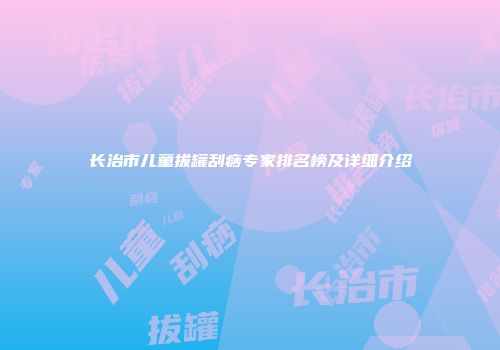 长治市儿童拔罐刮痧专家排名榜及详细介绍
