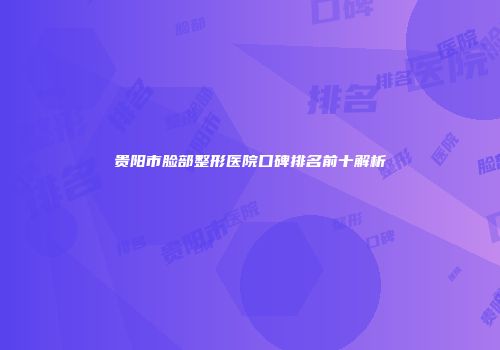贵阳市脸部整形医院口碑排名前十解析
