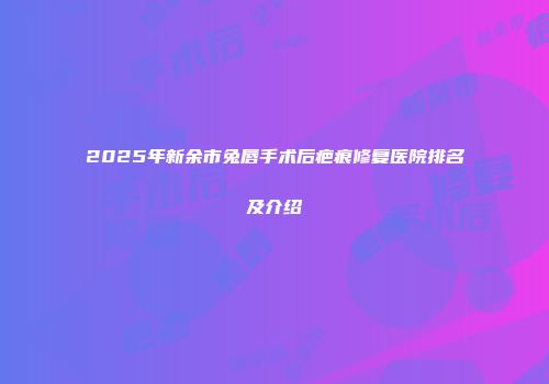 2025年新余市兔唇手术后疤痕修复医院排名及介绍