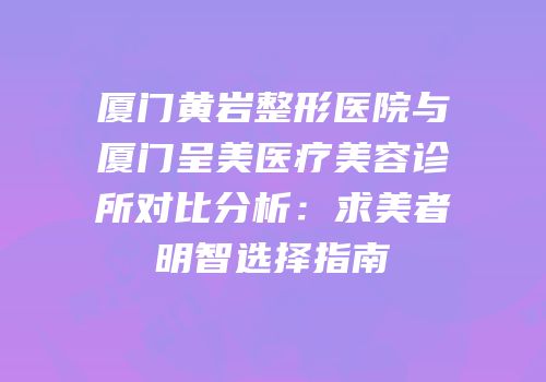 厦门黄岩整形医院与厦门呈美医疗美容诊所对比分析：求美者明智选择指南