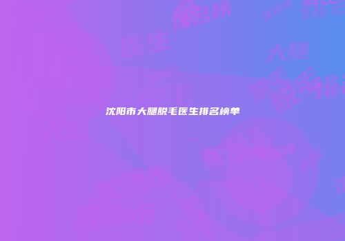 沈阳市大腿脱毛医生排名榜单