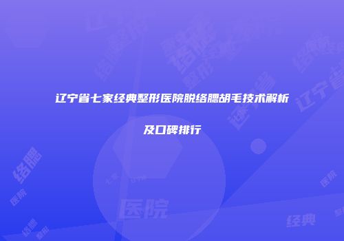 辽宁省七家经典整形医院脱络腮胡毛技术解析及口碑排行