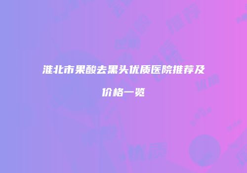 淮北市果酸去黑头优质医院推荐及价格一览