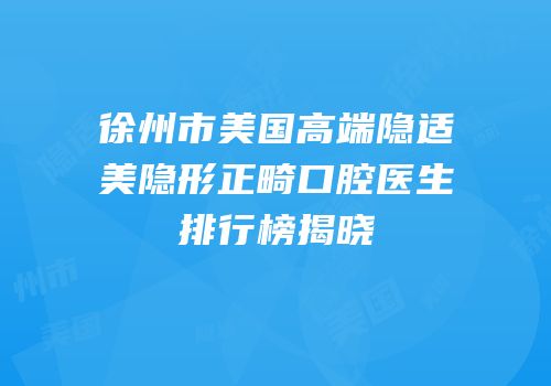 徐州市美国高端隐适美隐形正畸口腔医生排行榜揭晓