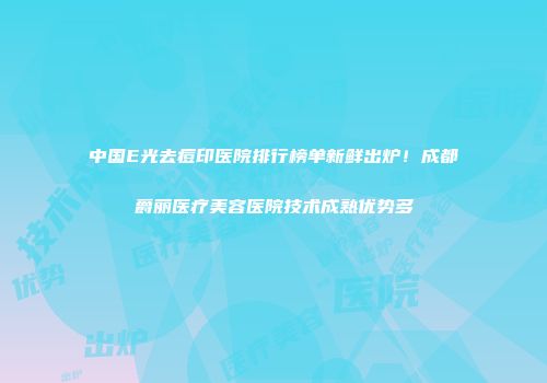 中国E光去痘印医院排行榜单新鲜出炉！成都爵丽医疗美容医院技术成熟优势多