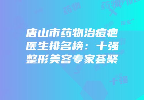 唐山市药物治痘疤医生排名榜：十强整形美容专家荟聚