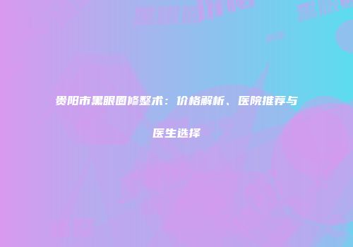 贵阳市黑眼圈修整术：价格解析、医院推荐与医生选择