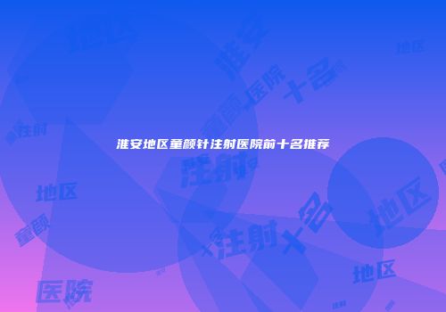 淮安地区童颜针注射医院前十名推荐