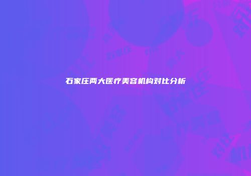 石家庄两大医疗美容机构对比分析