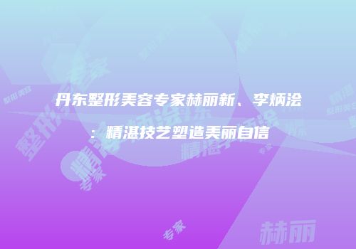 丹东整形美容专家赫丽新、李炳浍：精湛技艺塑造美丽自信