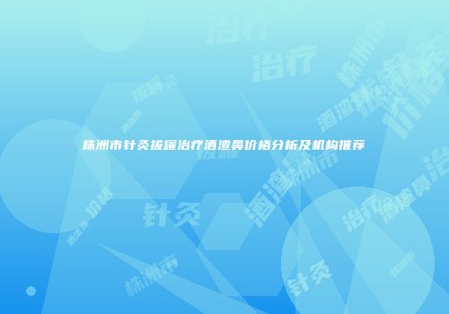 株洲市针灸拔罐治疗酒渣鼻价格分析及机构推荐
