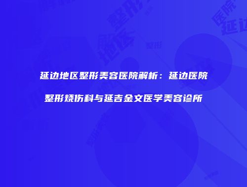 延边地区整形美容医院解析：延边医院整形烧伤科与延吉金文医学美容诊所
