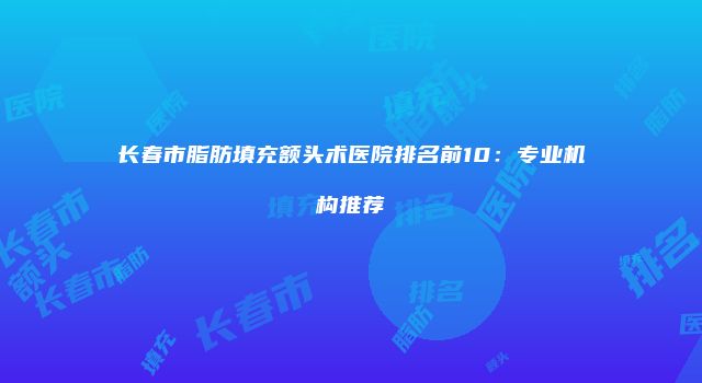 长春市脂肪填充额头术医院排名前10：专业机构推荐