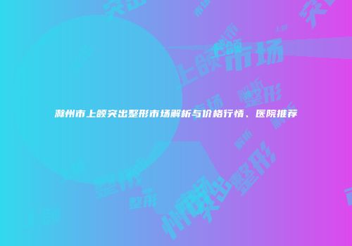 滁州市上颌突出整形市场解析与价格行情、医院推荐