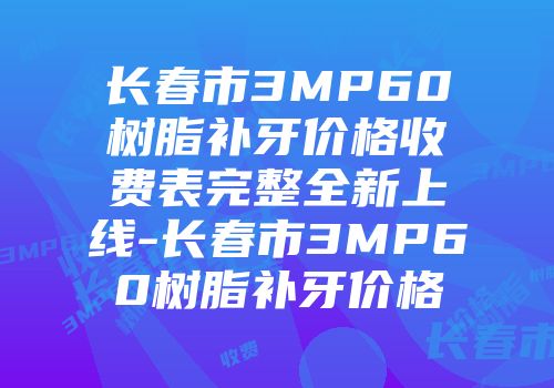 长春市3MP60树脂补牙价格收费表完整全新上线-长春市3MP60树脂补牙价格