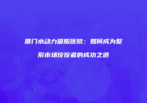 厦门水动力吸脂医院：如何成为整形市场佼佼者的成功之道