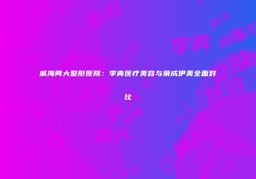 威海两大整形医院：李青医疗美容与荣成伊美全面对比