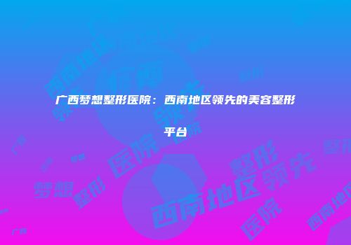 广西梦想整形医院：西南地区领先的美容整形平台