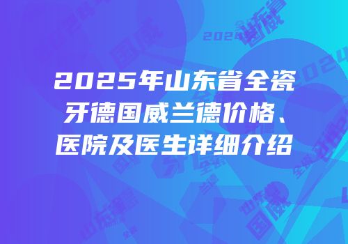 2025年山东省全瓷牙德国威兰德价格、医院及医生详细介绍