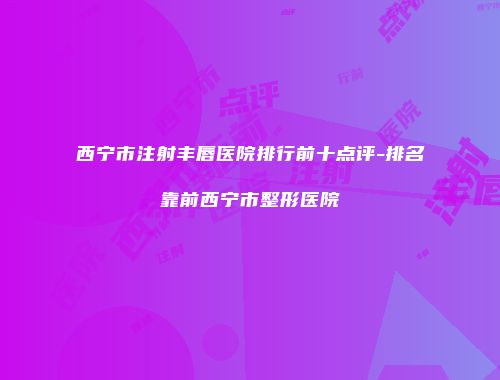 西宁市注射丰唇医院排行前十点评-排名靠前西宁市整形医院